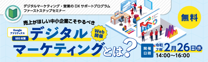 デジタルマーケティング・営業のDXサポートプログラム ファーストステップセミナー “売上が欲しい中小企業こそやるべきデジタルマーケティングとは?” 開催日時 令和7年2月26日水曜日 14時00分から16時00分 Web開催 無料