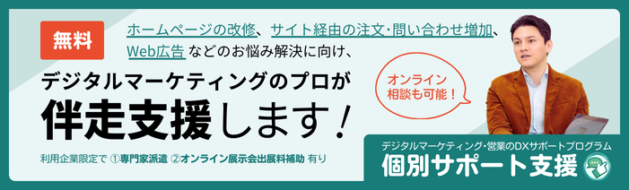 デジタルマーケティング・営業のDXサポートプログラム 無料 個別サポート支援 ホームページの改修、サイト経由の注文・問い合わせ増加、Web広告などのお悩み解決に向け、デジタルマーケティングのプロが伴走支援します!(オンライン相談も可能!)利用企業限定で 1.専門家派遣、2.オンライン展示会の出展料補助 あり